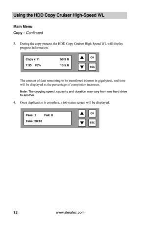Page 18www.aleratec.com12
Using the HDD Copy Cruiser High-Speed WL 
Main Menu
Copy - Continued
3. During the copy process the HDD Copy Cruiser High-Speed WL will display 
progress information.
 
The amount of data remaining to be transferred (shown in gigabytes), and time 
will be displayed as the percentage of completion increases. 
Note: The copying speed, capacity and duration may vary from one hard drive to another. 
4. Once duplication is complete, a job status screen will be displayed.

ESC
OKPass: 1...
