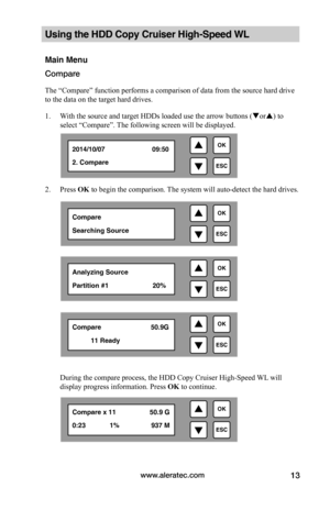 Page 19www.aleratec.com13
Using the HDD Copy Cruiser High-Speed WL 
Main Menu
Compare
The “Compare” function performs a comparison of data from the source hard drive 
to the data on the target hard drives. 
1. With the source and target HDDs loaded use the arrow buttons (or) to 
select “Compare”. The following screen will be displayed. 
2. Press OK to begin the comparison. The system will auto-detect the hard drives.  
 
 
 
 
During the compare process, the HDD Copy Cruiser High-Speed WL will 
display...