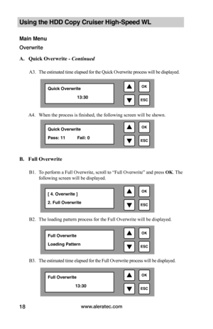 Page 24www.aleratec.com18
Using the HDD Copy Cruiser High-Speed WL 
Main Menu
Overwrite
 A.			Quick	Overwrite	-	Continued
A3. The estimated time elapsed for the Quick Overwrite process will be displayed. 
        A4.  When the process is finished, the following screen will be shown. 
 
 
 
 
B.			Full	Overwrite
B1. To perform a Full Overwrite, scroll to “Full Overwrite” and press OK. The 
following screen will be displayed. 
B2. The loading pattern process for the Full Overwrite will be displayed. 
B3. The...