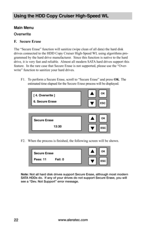 Page 28www.aleratec.com22
Using the HDD Copy Cruiser High-Speed WL 
Main Menu
Overwrite 
F.			Secure	Erase	
The “Secure Erase” function will sanitize (wipe clean of all data) the hard disk 
drives connected to the HDD Copy Cruiser High-Speed WL using algorithms pro-
grammed by the hard drive manufacturer.  Since this function is native to the hard 
drive, it is very fast and reliable.  Almost all modern SATA hard drives support this 
feature.  In the rare case that Secure Erase is not supported, please use the...
