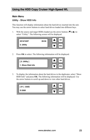 Page 29www.aleratec.com23
Using the HDD Copy Cruiser High-Speed WL 
Main Menu
Utility - Show HDD Info
This function will display information about the hard drives inserted into the unit. 
You may use the arrow buttons to select hard drives loaded into different bays.
1. With the source and target HDDs loaded use the arrow buttons (or) to 
select “Utility”. The following screen will be displayed. 
 
2. Press OK to select. The following information will be displayed.
 
3. To display the information about the...