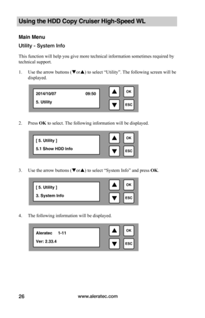 Page 32www.aleratec.com26
Using the HDD Copy Cruiser High-Speed WL 
Main Menu
Utility - System Info
This function will help you give more technical information sometimes required by 
technical support.
1. Use the arrow buttons (or) to select “Utility”. The following screen will be 
displayed. 
 
2. Press OK to select. The following information will be displayed.
 
 
 
 
 
 
3. Use the arrow buttons (or) to select “System Info” and press OK.
 
4. The following information will be displayed. 

ESC...
