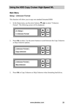 Page 37www.aleratec.com31
Using the HDD Copy Cruiser High-Speed WL 
Main Menu
Setup - Unknown Format
This function will allow you to copy non standard formatted HDD.
1. In the Setup menu, use the arrow buttons (or) to select “Unknown 
Format”. The following screen will be displayed. 
 
2. Press OK to select. Use the arrow buttons to scroll between the Copy Unknown 
or Skip Unknown options.  
 
 
 
 
 
 
 
 
 
 
 
 
 
3. Press OK to Copy Unknown or Skip Unknown when formatting hard drives.
 

ESC
OK[ 6....