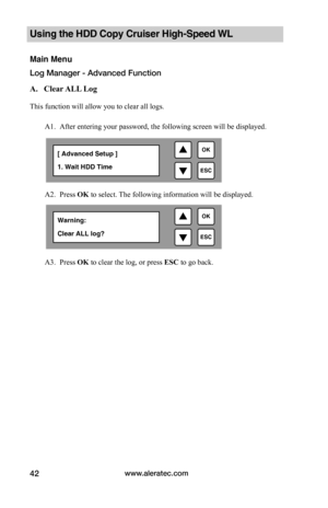 Page 48www.aleratec.com42
Using the HDD Copy Cruiser High-Speed WL 
Main Menu
Log Manager - Advanced Function
A.			Clear	ALL 	Log		
This function will allow you to clear all logs.
A1. After entering your password, the following screen will be displayed. 
 
A2. Press OK to select. The following information will be displayed.  
 
 
   
A3. Press OK to clear the log, or press ESC to go back.  

ESC
OK[ Advanced Setup ]
1. Wait HDD Time

ESC
OKWarning: 
Clear ALL log?  