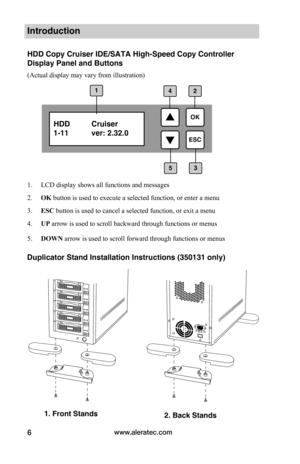 Page 12www.aleratec.com6
Introduction
HDD Copy Cruiser IDE/SATA High-Speed Copy Controller 
Display Panel and Buttons
(Actual display may vary from illustration)
1. LCD display shows all functions and messages
2. OK button is used to execute a selected function, or enter a menu 
3. ESC button is used to cancel a selected function, or exit a menu
4. UP arrow is used to scroll backward through functions or menus
5. DOWN arrow is used to scroll forward through functions or menus
HDD  Cruiser
1-11 ver: 2.32.0 
1
3...