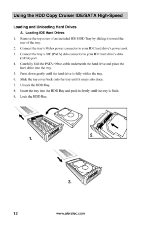 Page 18www.aleratec.com12
Using the HDD Copy Cruiser IDE/SATA High-Speed 
Loading and Unloading Hard Drives
A.  Loading IDE Hard Drives
1. Remove the top cover of an included IDE HDD Tray by sliding it toward the 
rear of the tray.  
2. Connect the tray’s Molex power connector to your IDE hard drive’s power port. 
3. Connect the tray’s IDE (PATA) data connector to your IDE hard drive’s data 
(PATA) port.
4. Carefully fold the PATA ribbon cable underneath the hard drive and place the 
hard drive into the tray....