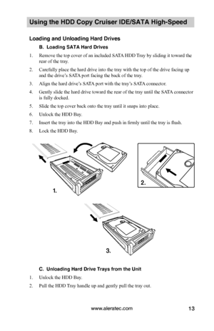 Page 19www.aleratec.com13
Using the HDD Copy Cruiser IDE/SATA High-Speed 
Loading and Unloading Hard Drives
B.  Loading SATA Hard Drives
1. Remove the top cover of an included SATA HDD Tray by sliding it toward the 
rear of the tray. 
2. Carefully place the hard drive into the tray with the top of the drive facing up 
and the drive’s SATA port facing the back of the tray. 
3. Align the hard drive’s SATA port with the tray’s SATA connector.
4. Gently slide the hard drive toward the rear of the tray until the...