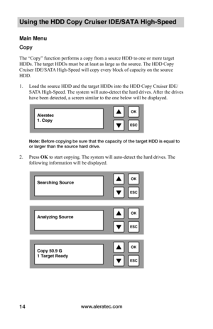 Page 20www.aleratec.com14
Using the HDD Copy Cruiser IDE/SATA High-Speed 
Main Menu
Copy
The “Copy” function performs a copy from a source HDD to one or more target 
HDDs. The target HDDs must be at least as large as the source. The HDD Copy 
Cruiser IDE/SATA High-Speed will copy every block of capacity on the source 
HDD. 
1. Load the source HDD and the target HDDs into the HDD Copy Cruiser IDE/
SATA High-Speed. The system will auto-detect the hard drives. After the drives 
have been detected, a screen similar...