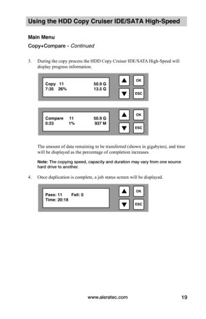 Page 25www.aleratec.com19
Using the HDD Copy Cruiser IDE/SATA High-Speed 
Main Menu
Copy+Compare - Continued
3. During the copy process the HDD Copy Cruiser IDE/SATA High-Speed will 
display progress information.
 
 
 
 
 
 
 
The amount of data remaining to be transferred (shown in gigabytes), and time 
will be displayed as the percentage of completion increases. 
Note: The copying speed, capacity and duration may vary from one source hard drive to another. 
4. Once duplication is complete, a job status screen...