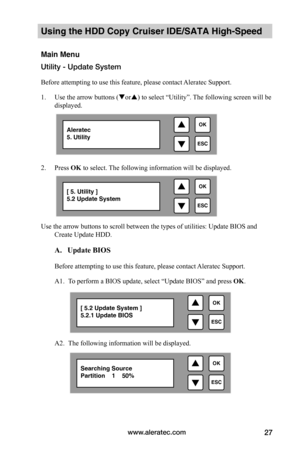 Page 33www.aleratec.com27
Using the HDD Copy Cruiser IDE/SATA High-Speed 
Main Menu
Utility - Update System
Before attempting to use this feature, please contact Aleratec Support.
1. Use the arrow buttons (or) to select “Utility”. The following screen will be 
displayed. 
 
2. Press OK to select. The following information will be displayed.
Use the arrow buttons to scroll between the types of utilities: Update BIOS and 
Create Update HDD.  
 A.			Update	BIOS		
Before attempting to use this feature, please...