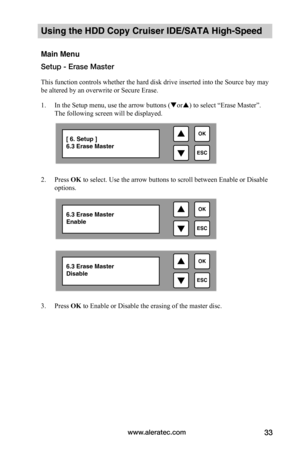 Page 39www.aleratec.com33
Using the HDD Copy Cruiser IDE/SATA High-Speed 
Main Menu
Setup - Erase Master
This function controls whether the hard disk drive inserted into the Source bay may 
be altered by an overwrite or Secure Erase.
1. In the Setup menu, use the arrow buttons (or) to select “Erase Master”. 
The following screen will be displayed. 
 
2. Press OK to select. Use the arrow buttons to scroll between Enable or Disable 
options.  
 
 
 
 
 
 
 
 
 
 
 
 
3. Press OK to Enable or Disable the erasing...