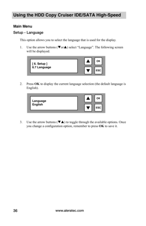 Page 42www.aleratec.com36
Using the HDD Copy Cruiser IDE/SATA High-Speed 
Main Menu
Setup - Language
This option allows you to select the language that is used for the display. 
1. Use the arrow buttons (or) select “Language”. The following screen 
will be displayed.  
2. Press OK to display the current language selection (the default language is 
English).  
3. Use the arrow buttons () to toggle through the available options. Once 
you change a configuration option, remember to press OK to save it.

ESC...