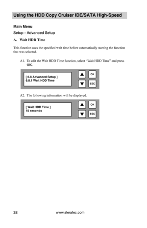 Page 44www.aleratec.com38
Using the HDD Copy Cruiser IDE/SATA High-Speed 
Main Menu
Setup - Advanced Setup
A.			Wait	HDD	 Time		
This function uses the specified wait time before automatically starting the function 
that was selected.
A1. To edit the Wait HDD Time function, select “Wait HDD Time” and press 
OK. 
 
A2. The following information will be displayed.  

ESC
OK[ 6.8 Advanced Setup ]6.8.1 Wait HDD Time

ESC
OK[ Wait HDD Time ] 15 seconds  