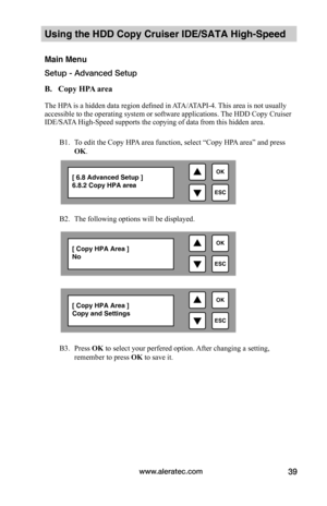 Page 45www.aleratec.com39
Using the HDD Copy Cruiser IDE/SATA High-Speed 
Main Menu
Setup - Advanced Setup
B.			Copy	HPA	area		The HPA is a hidden data region defined in ATA/ATAPI-4. This area is not usually accessible to the operating system or software applications. The HDD Copy Cruiser IDE/SATA High-Speed supports the copying of data from this hidden area.
B1. To edit the Copy HPA area function, select “Copy HPA area” and press 
OK. 
 
B2. The following options will be displayed.  
 
B3. Press OK to select...