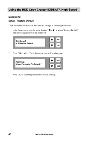 Page 46www.aleratec.com40
Using the HDD Copy Cruiser IDE/SATA High-Speed 
Main Menu
Setup - Restore Default
The Restore Default function will reset all settings to their original values.
1. In the Setup menu, use the arrow buttons (or) to select “Restore Default”. 
The following screen will be displayed. 
 
2. Press OK to select. The following screen will be displayed.
 
 
 
 
 
 
3. Press OK to clear the parameter to default settings.
 

ESC
OK[ 6. Setup ] 6.9 Restore Default

ESC
OKWarning:Clear...