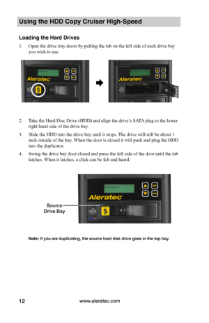 Page 18www.aleratec.com12
Using the HDD Copy Cruiser High-Speed 
Loading the Hard Drives
1. Open the drive tray doors by pulling the tab on the left side of each drive bay 
you wish to use.  
 
 
2. Take the Hard Disc Drive (HDD) and align the drive’s SATA plug to the lower 
right hand side of the drive bay. 
3. Slide the HDD into the drive bay until it stops. The drive will still be about 1 
inch outside of the bay. When the door is closed it will push and plug the HDD 
into the duplicator.
4. Swing the drive...