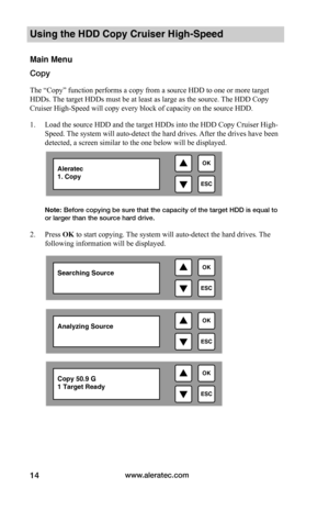 Page 20www.aleratec.com14
Using the HDD Copy Cruiser High-Speed 
Main Menu
Copy
The “Copy” function performs a copy from a source HDD to one or more target 
HDDs. The target HDDs must be at least as large as the source. The HDD Copy 
Cruiser High-Speed will copy every block of capacity on the source HDD. 
1. Load the source HDD and the target HDDs into the HDD Copy Cruiser High-
Speed. The system will auto-detect the hard drives. After the drives have been 
detected, a screen similar to the one below will be...