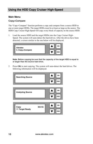 Page 24www.aleratec.com18
Using the HDD Copy Cruiser High-Speed 
Main Menu
Copy+Compare
The “Copy+Compare” function performs a copy and compare from a source HDD to 
one or more target HDDs. The target HDDs must be at least as large as the source. The 
HDD Copy Cruiser High-Speed will copy every block of capacity on the source HDD. 
1. Load the source HDD and the target HDDs into the Copy Cruiser High-
Speed. The system will auto-detect the hard drives. After the drives have been 
detected, a screen similar to...