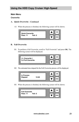 Page 27www.aleratec.com21
Using the HDD Copy Cruiser High-Speed 
Main Menu
Overwrite
 A.			Quick	Overwrite	-	Continued
A3. When the process is finished, the following screen will be shown. 
B.			Full	Overwrite
B1. To perform a Full Overwrite, scroll to “Full Overwrite” and press OK. The 
following screen will be displayed. 
B2. The estimated time elapsed for the Full Overwrite process will be displayed. 
B3. When the process is finished, the following screen will be shown.       

ESC
OKQuick Overwrite Pass:...