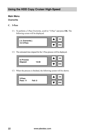 Page 28www.aleratec.com22
Using the HDD Copy Cruiser High-Speed 
Main Menu
Overwrite 
C.			3-Pass
C1. To perform a 3-Pass Overwrite, scroll to “3-Pass” and press OK. The 
following screen will be displayed. 
C2. The estimated time elapsed for the 3-Pass process will be displayed. 
C3. When the process is finished, the following screen will be shown. 

ESC
OK[ 4. Overwrite ]4.3 3-Pass 

ESC
OKIn ProcessElapsed    13:30

ESC
OK3-Pass Pass: 11          Fail: 0  