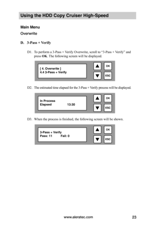 Page 29www.aleratec.com23
Using the HDD Copy Cruiser High-Speed 
Main Menu
Overwrite 
D.			3-Pass	+	Verify
D1. To perform a 3-Pass + Verify Overwrite, scroll to “3-Pass + Verify” and 
press OK. The following screen will be displayed. 
D2. The estimated time elapsed for the 3-Pass + Verify process will be displayed. 
D3. When the process is finished, the following screen will be shown. 

ESC
OK[ 4. Overwrite ]4.4 3-Pass + Verify 

ESC
OKIn ProcessElapsed    13:30

ESC
OK3-Pass + Verify Pass: 11...