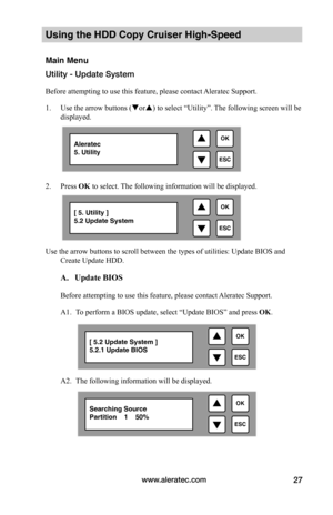Page 33www.aleratec.com27
Using the HDD Copy Cruiser High-Speed 
Main Menu
Utility - Update System
Before attempting to use this feature, please contact Aleratec Support.
1. Use the arrow buttons (or) to select “Utility”. The following screen will be 
displayed. 
 
2. Press OK to select. The following information will be displayed.
Use the arrow buttons to scroll between the types of utilities: Update BIOS and 
Create Update HDD.  
 A.			Update	BIOS		
Before attempting to use this feature, please contact...
