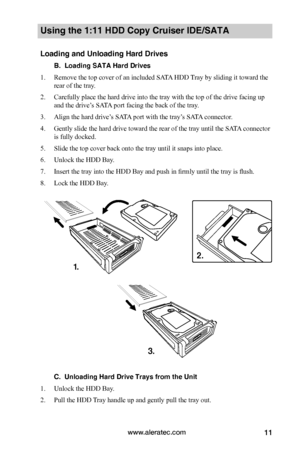 Page 17www.aleratec.com11
Using the 1:11 HDD Copy Cruiser IDE/SATA 
Loading and Unloading Hard Drives
B.  Loading SATA Hard Drives
1. Remove the top cover of an included SATA HDD Tray by sliding it toward the 
rear of the tray. 
2. Carefully place the hard drive into the tray with the top of the drive facing up 
and the drive’s SATA port facing the back of the tray. 
3. Align the hard drive’s SATA port with the tray’s SATA connector.
4. Gently slide the hard drive toward the rear of the tray until the SATA...