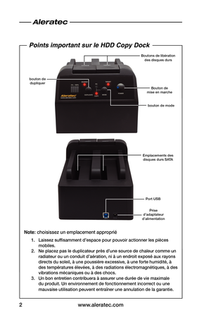 Page 12www.aleratec.com
2
Bouton de  
mise en marche
Emplacements des disques durs SATA bouton de mode
bouton de 
dupliquer Boutons de libération 
des disques durs
Points important sur le HDD Copy Dock
Note: choisissez un emplacement approprié
1.  Laissez suffisamment d’espace pour pouvoir actionner les pièces 
mobiles.
2.  Ne placez pas le duplicateur près d’une source de chaleur comme un 
radiateur ou un conduit d’aération, ni à un endroit exposé aux rayons 
directs du soleil, à une poussière excessive, à une...