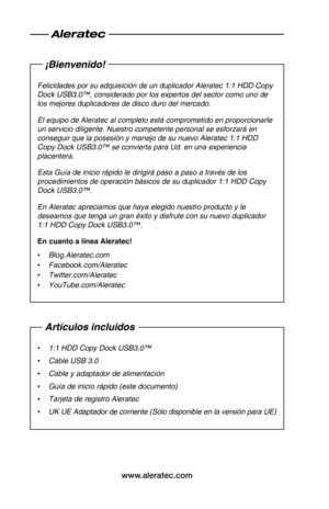 Page 18www.aleratec.com
¡Bienvenido!
Felicidades•por•su•adquisición•de•un•duplicador•Aleratec•1:1•HDD•Copy•
Dock•USB3.0™
,•considerado•por•los•expertos•del•sector•como•uno•de•
los•mejores•duplicadores•de•disco•duro•del•mercado.
El•equipo•de•Aleratec•al•completo•está•comprometido•en•proporcionarle•
un•servicio•diligente.•Nuestro•competente•personal•se•esforzará•en•
conseguir•que•la•posesión•y•manejo•de•su•nuevo•Aleratec•
1:1•HDD•
Copy•Dock•USB3.0™
•se•convierta•para•Ud.•en•una•experiencia•
placentera....