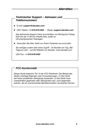 Page 31www.aleratec.com5
FCC-Konformität
Dieses•Gerät•entspricht•Teil•15•der•FCC-Richtlinien.•Der•Betrieb•des•
Geräts•unterliegt•folgenden•zwei•Voraussetzungen:•(1)•Das•Gerät•
darf•keine•schädlichen•Störsignale•aussenden.•2)•Das•Gerät•muss•
unempfindlich•gegenüber•allen•Störsignalen•sein,•auch•gegenüber•
solchen,•die•ein•unerwünschtes•Betriebsverhalten•verursachen•können.•
Technischer Support – Adressen und  
Telefonnummern
•
► E-mail:•support@aleratec.com
•
► USA•Telefon:•+1-818-678-0484  –••Skype:...