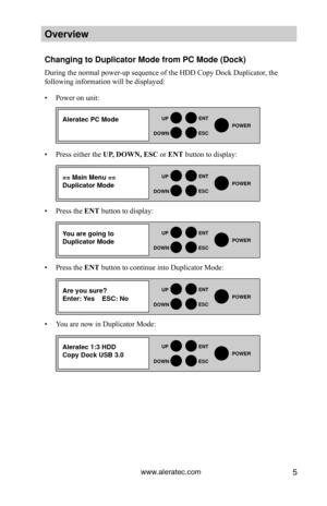 Page 11www.aleratec.com5
HDD Duplicator1-1 ver: 0.92\f 
UP
DOWN
ENT
ES\fPOWER
Overview
\fhanging to Duplica\Htor Mode from P\f Mo\Hde (Doc\b)
During the normal power-up sequence of the HDD Copy Dock Duplicator, the 
following information will be displayed:
• Power on unit:
• Press either the UP, DOWN, ESC or ENT button to display:
• Press the ENT button to display:
• Press the ENT button to continue into Duplicator Mode: 
• You are now in Duplicator Mode: 
HDD Duplicator1-1 ver: 
UP
DOWN
ENT
ES\fPOWER
HDD...