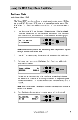 Page 13www.aleratec.com7
Using the HDD \fopy D\Hoc\b Duplicator 
Duplicator Mode 
Main Men\f: Copy HDD\y
The “Copy HDD” function performs an actual copy from the source HDD to 
the target HDD. The target HDD must be at least as large as the source. The 
HDD Copy Dock Duplicator will copy every block of capacity on the source 
HDD. 
1. Load the source HDD and the target HDD(s) into the HDD Copy Dock 
Duplicator. The system will auto-detect the hard drives. After the drives 
have been detected, a screen similar...