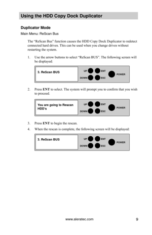 Page 15www.aleratec.com9
HDD Duplicator1-1 ver: 
UP
DOWN
ENT
ES\fPOWER
HDD Duplicator1-1 ver: 
UP
DOWN
ENT
ES\fPOWER
HDD Duplicator1-1 ver: 
UP
DOWN
ENT
ES\fPOWER
Using the HDD \fopy D\Hoc\b Duplicator 
Duplicator Mode
Main Men\f: ReScan B\y\fs
The “ReScan Bus” function causes the HDD Copy Dock Duplicator to redetect 
connected hard drives. This can be used when you change drives without 
restarting the system. 
1. Use the arrow buttons to select “ReScan BUS”. The following screen will 
be displayed:  
2. Press...