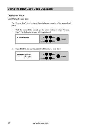 Page 16www.aleratec.com10
HDD Duplicator1-1 ver: 
UP
DOWN
ENT
ES\fPOWER
HDD Duplicator1-1 ver: 
UP
DOWN
ENT
ES\fPOWER
Using the HDD \fopy D\Hoc\b Duplicator 
Duplicator Mode
Main Men\f: So\frce S\yize
The “Source Size” function is used to display the capacity of the source hard 
drive. 
1. With the source HDD loaded, use the arrow buttons to select “Source 
Size”. The following screen will be displayed:  
2. Press ENT to display the capacity of the source hard drive. 
4. Source Size
Source \fapacity:...