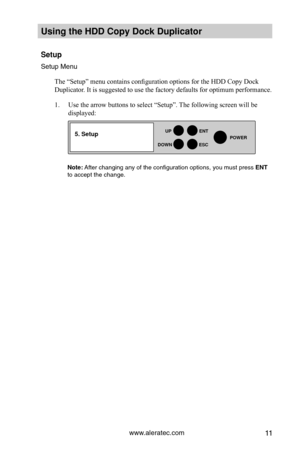 Page 17www.aleratec.com11
HDD Duplicator1-1 ver: 
UP
DOWN
ENT
ES\fPOWER
Using the HDD \fopy D\Hoc\b Duplicator 
Setup
Set\fp Men\f
The “Setup” menu contains configuration options for the HDD Copy Dock 
Duplicator. It is suggested to use the factory defaults for optimum performance. 
1. Use the arrow buttons to select “Setup”. The following screen will be 
displayed: 
Note: After changing any of\y the config\fration o\yptions, yo\f m\fst pre\yss ENT to accept the chan\yge.
5. Setup  