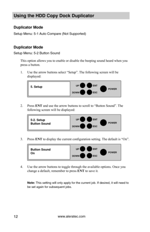 Page 18www.aleratec.com12
HDD Duplicator1-1 ver: 
UP
DOWN
ENT
ES\fPOWER
HDD Duplicator1-1 ver: 
UP
DOWN
ENT
ES\fPOWER
HDD Duplicator1-1 ver: 
UP
DOWN
ENT
ES\fPOWER
Using the HDD \fopy D\Hoc\b Duplicator 
Duplicator Mode
Set\fp Men\f: 5-1 A\fto Compare (Not S\y\fpported)
 
 
Duplicator Mode
Set\fp Men\f: 5-2 B\ftt\yon So\fnd
This option allows you to enable or disable the beeping sound heard when you 
press a button. 
1. Use the arrow buttons select “Setup”. The following screen will be 
displayed: 
2. Press ENT...
