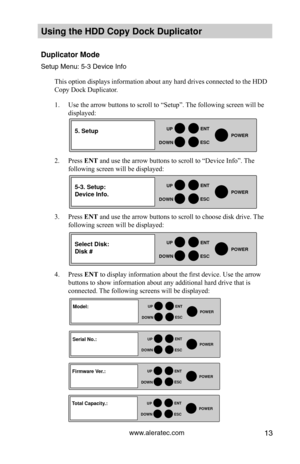 Page 19www.aleratec.com13
HDD Duplicator1-1 ver: 
UP
DOWN
ENT
ES\fPOWER
HDD Duplicator1-1 ver: 
UP
DOWN
ENT
ES\fPOWER
HDD Duplicator1-1 ver: 
UP
DOWN
ENT
ES\fPOWER
Using the HDD \fopy D\Hoc\b Duplicator 
Duplicator Mode
Set\fp Men\f: 5-3 Dev\yice Info
This option displays information about any hard drives connected to the HDD 
Copy Dock Duplicator. 
1. Use the arrow buttons to scroll to “Setup”. The following screen will be 
displayed: 
2. Press ENT and use the arrow buttons to scroll to “Device Info”. The...