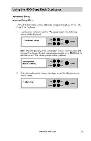 Page 21www.aleratec.com15
HDD Duplicator1-1 ver: 
UP
DOWN
ENT
ES\fPOWER
HDD Duplicator1-1 ver: 
UP
DOWN
ENT
ES\fPOWER
HDD Duplicator1-1 ver: 
UP
DOWN
ENT
ES\fPOWER
Using the HDD \fopy D\Hoc\b Duplicator 
Advanced Setup
Advanced Set\fp Men\f\y
The “Adv Setup” menu contains additional configuration options for the HDD 
Copy Dock Duplicator.  
1. Use the arrow buttons to scroll to “Advanced Setup”. The following 
screen will be displayed:
Note: After changing any of\y the config\fration o\yptions, yo\f m\fst...