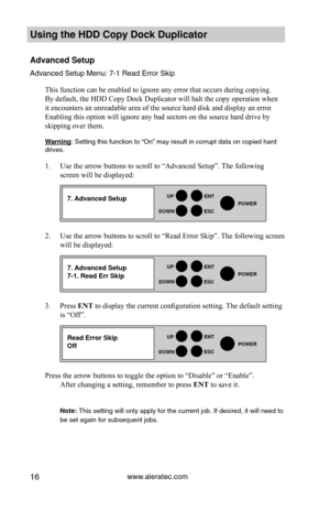 Page 22www.aleratec.com16
HDD Duplicator1-1 ver: 
UP
DOWN
ENT
ES\fPOWER
HDD Duplicator1-1 ver: 
UP
DOWN
ENT
ES\fPOWER
HDD Duplicator1-1 ver: 
UP
DOWN
ENT
ES\fPOWER
Using the HDD \fopy D\Hoc\b Duplicator 
Advanced Setup
Advanced Set\fp Men\f\y: 7-1 Read Error S\ykip
This function can be enabled to ignore any error that occurs during copying. 
By default, the HDD Copy Dock Duplicator will halt the copy operation when 
it encounters an unreadable area of the source hard disk and display an error. 
Enabling this...