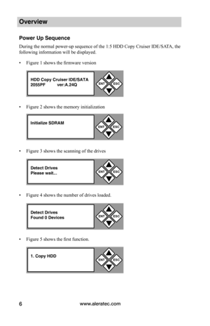 Page 12www.aleratec.com6
Overview
Power Up Sequence
During the normal power-up sequence of the 1:5 HDD Copy Cruiser IDE/SATA, the 
following information will be displayed.
• Figure 1 shows the firmware version
• Figure 2 shows the memory initialization
• Figure 3 shows the scanning of the drives
• Figure 4 shows the number of drives loaded. 
• Figure 5 shows the first function. 
ENTESC


HDD Copy Cruiser IDE/SATA2055PF ver:A.24Q
Initialize SDRAMENTESC


Detect DrivesPlease wait...ENTESC


Detect...