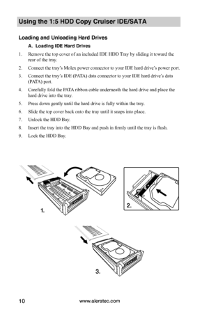 Page 16www.aleratec.com10
Using the 1:5 HDD Copy Cruiser IDE/SATA 
Loading and Unloading Hard Drives
A.  Loading IDE Hard Drives
1. Remove the top cover of an included IDE HDD Tray by sliding it toward the 
rear of the tray.  
2. Connect the tray’s Molex power connector to your IDE hard drive’s power port. 
3. Connect the tray’s IDE (PATA) data connector to your IDE hard drive’s data 
(PATA) port.
4. Carefully fold the PATA ribbon cable underneath the hard drive and place the 
hard drive into the tray. 
5....