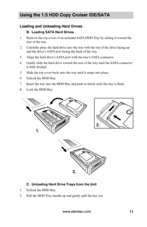 Page 17www.aleratec.com11
Using the 1:5 HDD Copy Cruiser IDE/SATA 
Loading and Unloading Hard Drives
B.  Loading SATA Hard Drives
1. Remove the top cover of an included SATA HDD Tray by sliding it toward the 
rear of the tray. 
2. Carefully place the hard drive into the tray with the top of the drive facing up 
and the drive’s SATA port facing the back of the tray. 
3. Align the hard drive’s SATA port with the tray’s SATA connector.
4. Gently slide the hard drive toward the rear of the tray until the SATA...