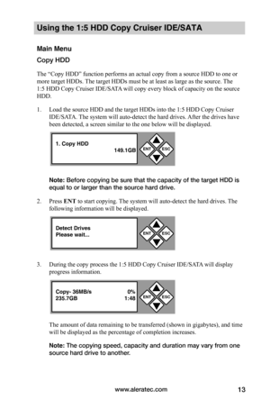 Page 19www.aleratec.com13
Using the 1:5 HDD Copy Cruiser IDE/SATA 
Main Menu
Copy HDD
The “Copy HDD” function performs an actual copy from a source HDD to one or 
more target HDDs. The target HDDs must be at least as large as the source. The 
1:5 HDD Copy Cruiser IDE/SATA will copy every block of capacity on the source 
HDD. 
1. Load the source HDD and the target HDDs into the 1:5 HDD Copy Cruiser 
IDE/SATA. The system will auto-detect the hard drives. After the drives have 
been detected, a screen similar to...