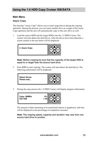 Page 21www.aleratec.com15
Using the 1:5 HDD Copy Cruiser IDE/SATA 
Main Menu
Async Copy
The function “Async Copy” allows you to insert target drives during the copying 
operation. During the process, you can insert another drive as a target of the Async 
Copy operation and the unit will automatically copy to this new drive as well.  
1. Load the source HDD and the target HDDs into the 1:5 HDD Cruiser. The 
system will auto-detect the hard drives. After the drives have been detected, a 
screen similar to the one...