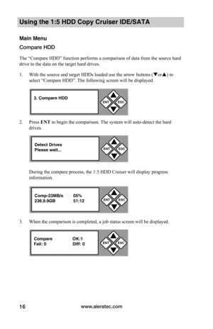 Page 22www.aleratec.com16
Using the 1:5 HDD Copy Cruiser IDE/SATA 
Main Menu
Compare HDD
The “Compare HDD” function performs a comparison of data from the source hard 
drive to the data on the target hard drives. 
1. With the source and target HDDs loaded use the arrow buttons (or) to 
select “Compare HDD”. The following screen will be displayed. 
2. Press ENT to begin the comparison. The system will auto-detect the hard 
drives.  
During the compare process, the 1:5 HDD Cruiser will display progress...