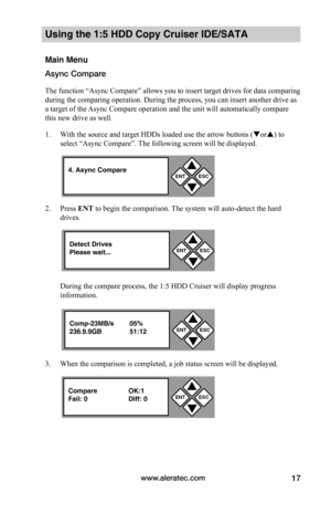 Page 23www.aleratec.com17
Using the 1:5 HDD Copy Cruiser IDE/SATA  
Main Menu
Async Compare
The function “Async Compare” allows you to insert target drives for data comparing 
during the comparing operation. During the process, you can insert another drive as 
a target of the Async Compare operation and the unit will automatically compare 
this new drive as well. 
1. With the source and target HDDs loaded use the arrow buttons (or) to 
select “Async Compare”. The following screen will be displayed. 
2. Press...