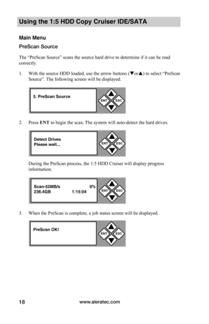 Page 24www.aleratec.com18
Using the 1:5 HDD Copy Cruiser IDE/SATA 
Main Menu
PreScan Source
The “PreScan Source” scans the source hard drive to determine if it can be read 
correctly.  
1. With the source HDD loaded, use the arrow buttons (or) to select “PreScan 
Source”. The following screen will be displayed. 
2. Press ENT to begin the scan. The system will auto-detect the hard drives. 
During the PreScan process, the 1:5 HDD Cruiser will display progress 
information. 
3. When the PreScan is complete, a...