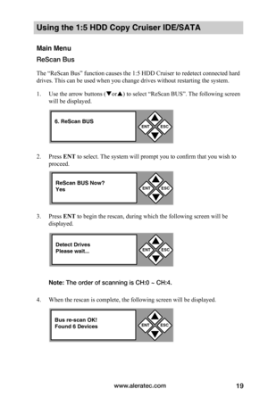 Page 25www.aleratec.com19
Using the 1:5 HDD Copy Cruiser IDE/SATA 
Main Menu
ReScan Bus
The “ReScan Bus” function causes the 1:5 HDD Cruiser to redetect connected hard 
drives. This can be used when you change drives without restarting the system. 
1. Use the arrow buttons (or) to select “ReScan BUS”. The following screen 
will be displayed.  
2. Press ENT to select. The system will prompt you to confirm that you wish to 
proceed.  
3. Press ENT	to begin the rescan, during which the following screen will be...