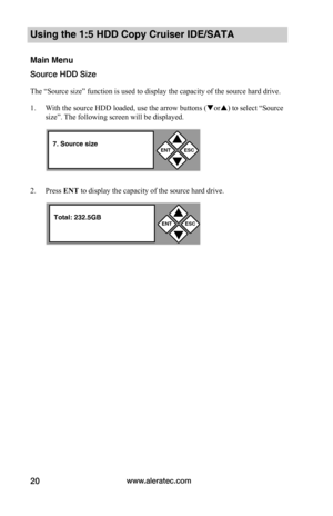 Page 26www.aleratec.com20
Using the 1:5 HDD Copy Cruiser IDE/SATA 
Main Menu
Source HDD Size
The “Source size” function is used to display the capacity of the source hard drive. 
1. With the source HDD loaded, use the arrow buttons (or) to select “Source 
size”. The following screen will be displayed.  
2. Press ENT	to display the capacity of the source hard drive. 
ENTESC


7. Source size
ENTESC


Total: 232.5GB  