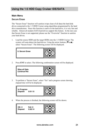 Page 27www.aleratec.com21
Using the 1:5 HDD Copy Cruiser IDE/SATA  
Main Menu
Secure Erase
The “Secure Erase” function will sanitize (wipe clean of all data) the hard disk 
drives connected to the 1:5 HDD Cruiser using algorithms programmed by the hard 
drive manufacturer.  Since this function is native to the hard drive, it is very fast and 
reliable.  Almost all modern SATA hard drives support this feature.  In the rare case 
that Secure Erase is not supported, please use the “Overwrite” function to sanitize...